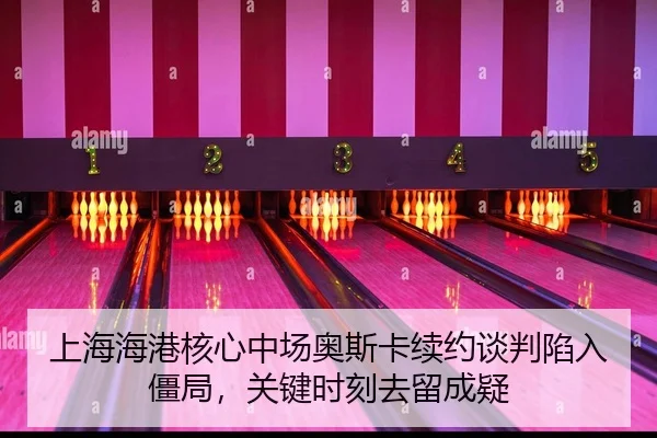 上海海港核心中场奥斯卡续约谈判陷入僵局，关键时刻去留成疑