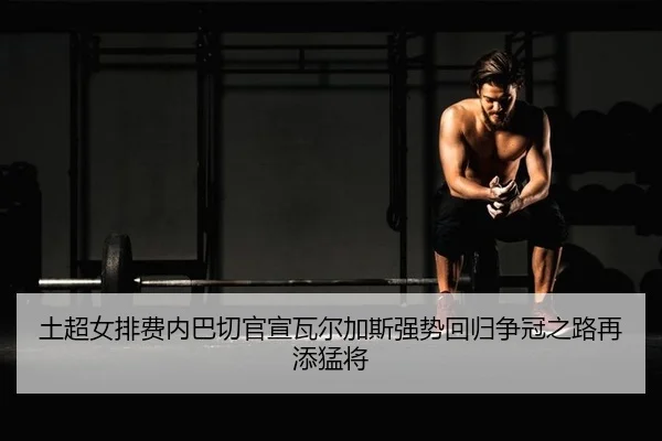 土超女排费内巴切官宣瓦尔加斯强势回归争冠之路再添猛将
